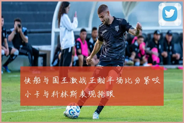 快船与国王激战正酣半场比分紧咬小卡与科林斯表现抢眼