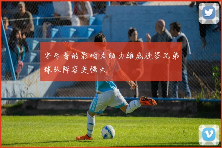 字母哥的影响力助力雄鹿连签兄弟球队阵容更强大