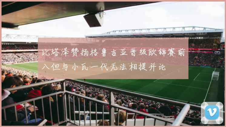 比塔泽赞扬格鲁吉亚晋级欧锦赛前八但与小瓦一代无法相提并论