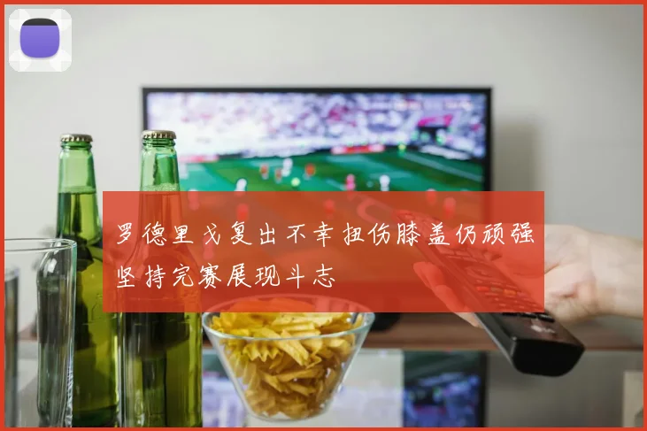 罗德里戈复出不幸扭伤膝盖仍顽强坚持完赛展现斗志