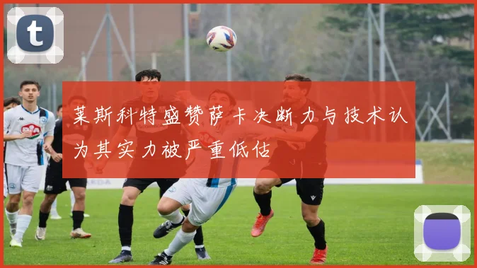 莱斯科特盛赞萨卡决断力与技术认为其实力被严重低估