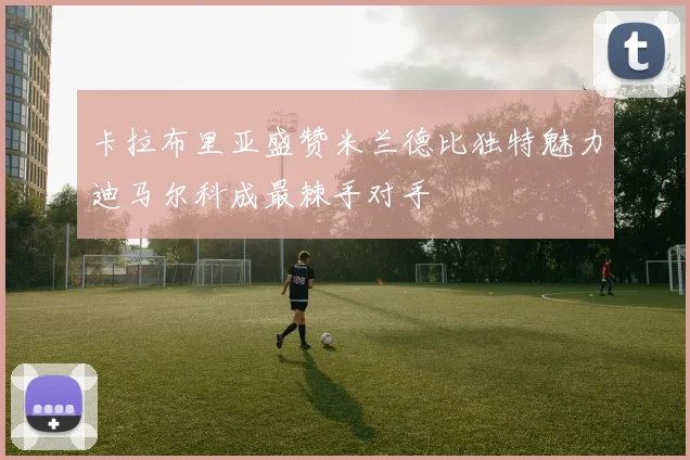 卡拉布里亚盛赞米兰德比独特魅力迪马尔科成最棘手对手