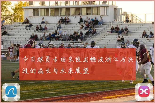 今日球员专访朱俊龙畅谈浙江方兴渡的成长与未来展望