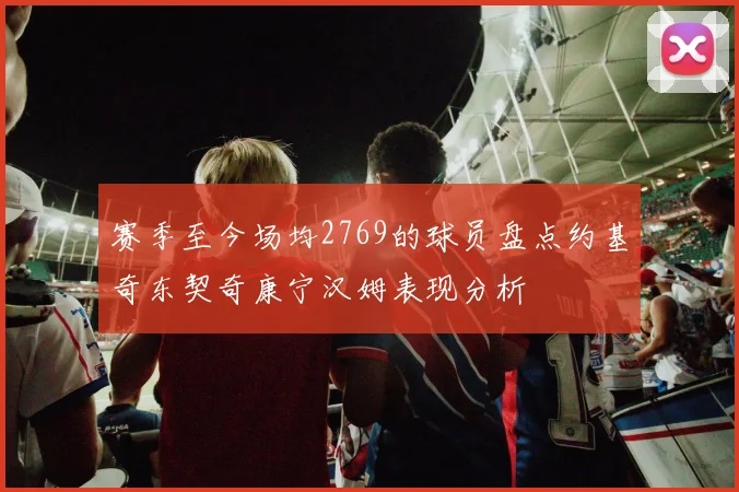 赛季至今场均2769的球员盘点约基奇东契奇康宁汉姆表现分析