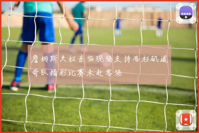 詹姆斯夫妇亲临现场支持洛杉矶道奇队精彩比赛未赴客场