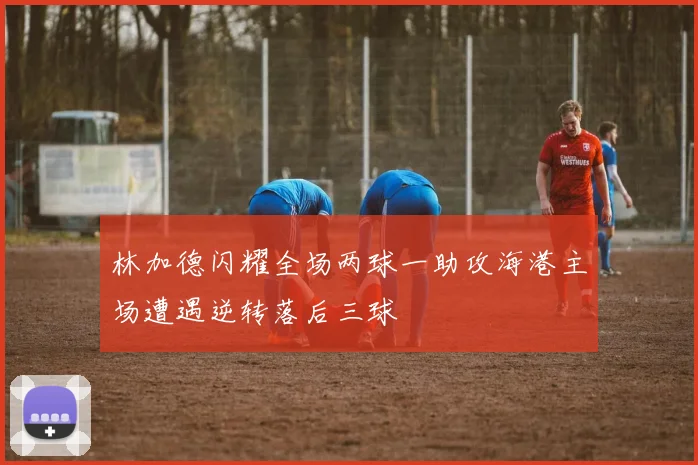 林加德闪耀全场两球一助攻海港主场遭遇逆转落后三球