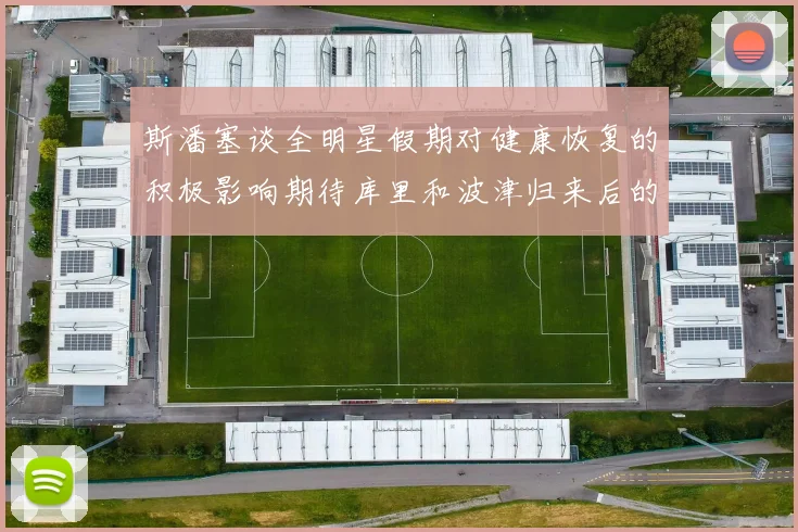 斯潘塞谈全明星假期对健康恢复的积极影响期待库里和波津归来后的全新面貌