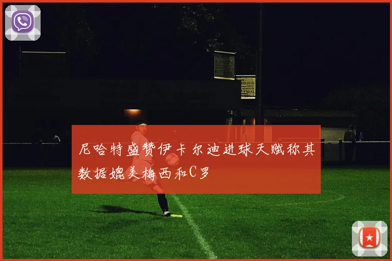 尼哈特盛赞伊卡尔迪进球天赋称其数据媲美梅西和C罗