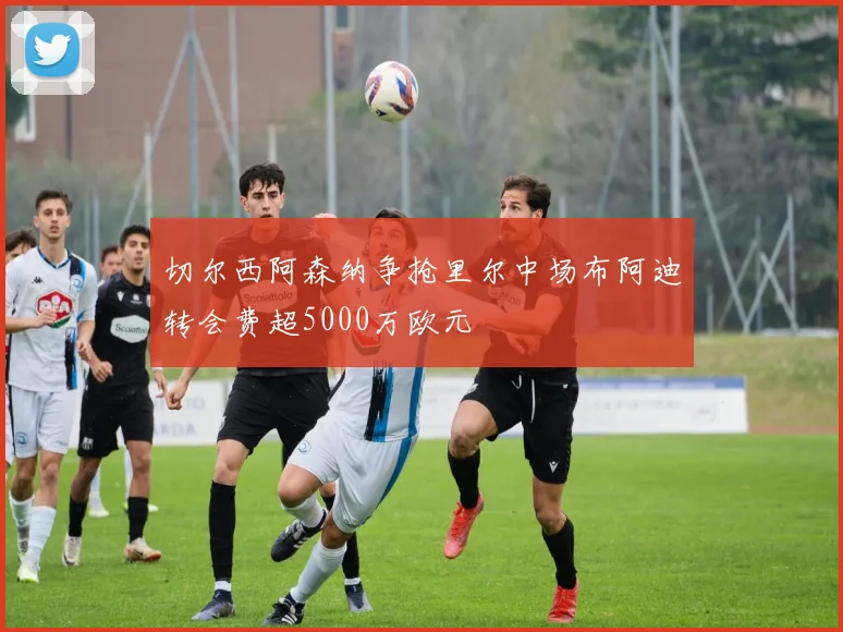 切尔西阿森纳争抢里尔中场布阿迪转会费超5000万欧元