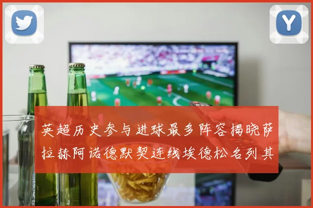 英超历史参与进球最多阵容揭晓萨拉赫阿诺德默契连线埃德松名列其中