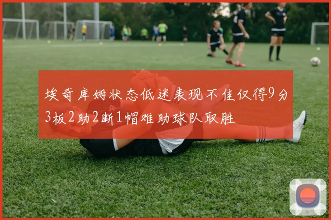 埃奇库姆状态低迷表现不佳仅得9分3板2助2断1帽难助球队取胜