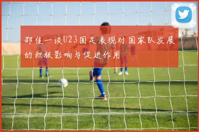 邵佳一谈U23国足表现对国家队发展的积极影响与促进作用