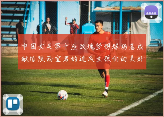 中国女足第十座玫瑰梦想球场落成献给陕西宜君的追风女孩们的美好祝福