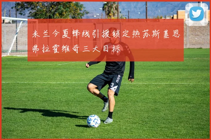米兰今夏锋线引援锁定热苏斯基恩弗拉霍维奇三大目标