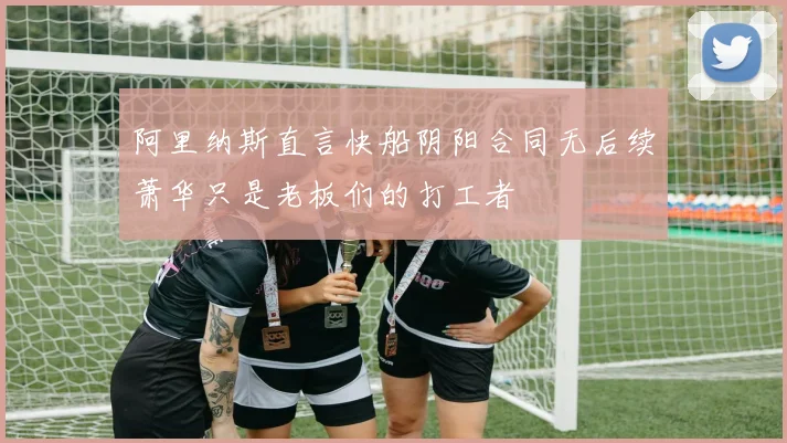 阿里纳斯直言快船阴阳合同无后续萧华只是老板们的打工者