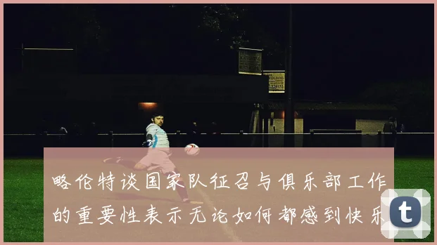 略伦特谈国家队征召与俱乐部工作的重要性表示无论如何都感到快乐