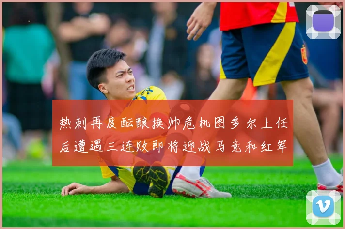 热刺再度酝酿换帅危机图多尔上任后遭遇三连败即将迎战马竞和红军