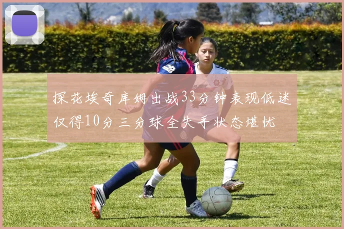 探花埃奇库姆出战33分钟表现低迷仅得10分三分球全失手状态堪忧