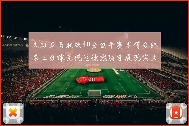 文班亚马狂砍40分创平赛季得分纪录三分球无视范德彪防守展现实力