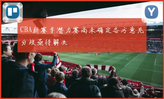 CBA新赛季潜力赛尚未确定各方意见分歧亟待解决