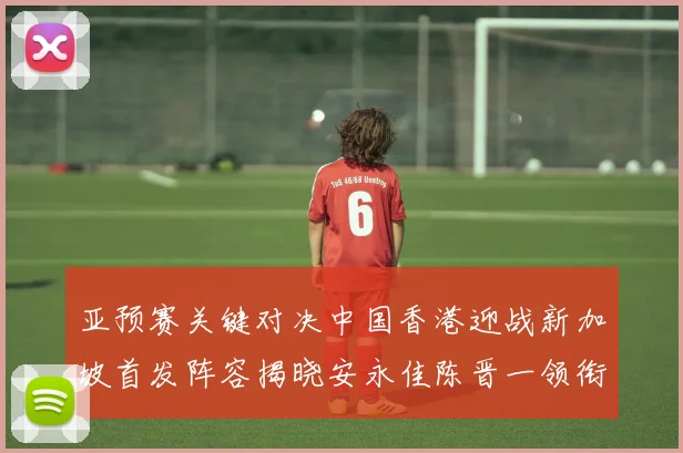 亚预赛关键对决中国香港迎战新加坡首发阵容揭晓安永佳陈晋一领衔出战