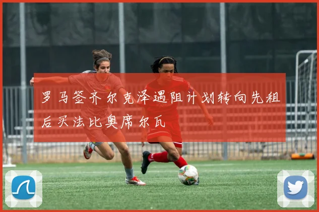 罗马签齐尔克泽遇阻计划转向先租后买法比奥席尔瓦