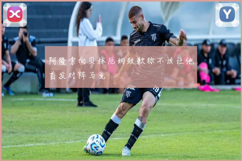 阿隆索向贝林厄姆致歉称不该让他首发对阵马竞