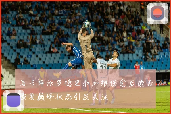 马卡评论罗德里和加维伤愈后能否恢复巅峰状态引发关注