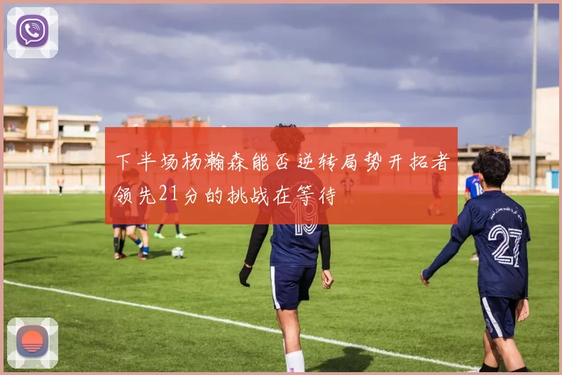 下半场杨瀚森能否逆转局势开拓者领先21分的挑战在等待