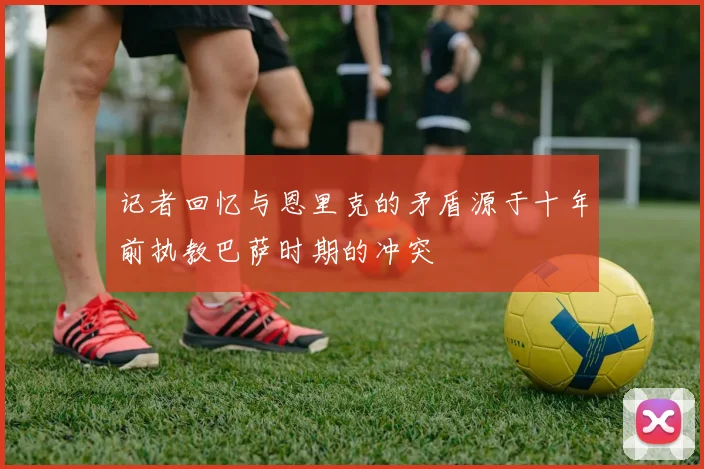 记者回忆与恩里克的矛盾源于十年前执教巴萨时期的冲突