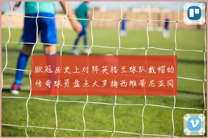 欧冠历史上对阵英格兰球队戴帽的传奇球员盘点大罗梅西维蒂尼亚同样在列