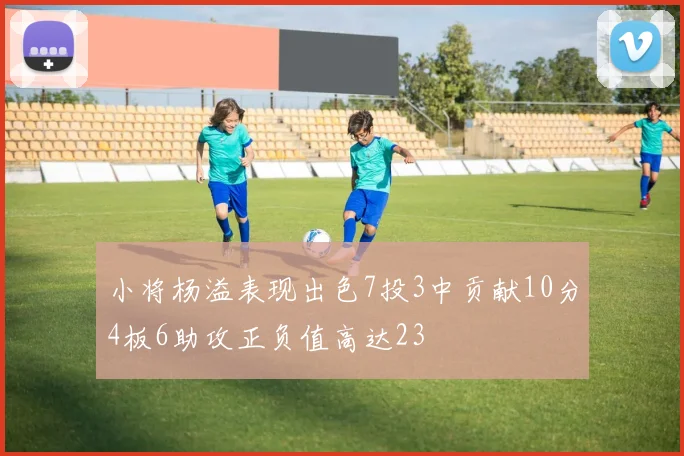 小将杨溢表现出色7投3中贡献10分4板6助攻正负值高达23