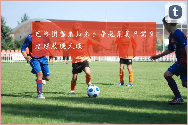 巴洛图雷看好米兰争冠莱奥只需多进球展现天赋