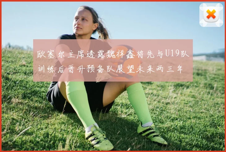 欧塞尔主席透露魏祥鑫将先与U19队训练后晋升预备队展望未来两三年进入一线队