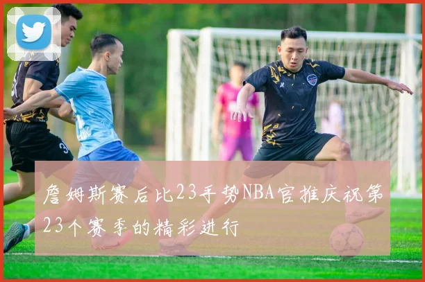 詹姆斯赛后比23手势NBA官推庆祝第23个赛季的精彩进行